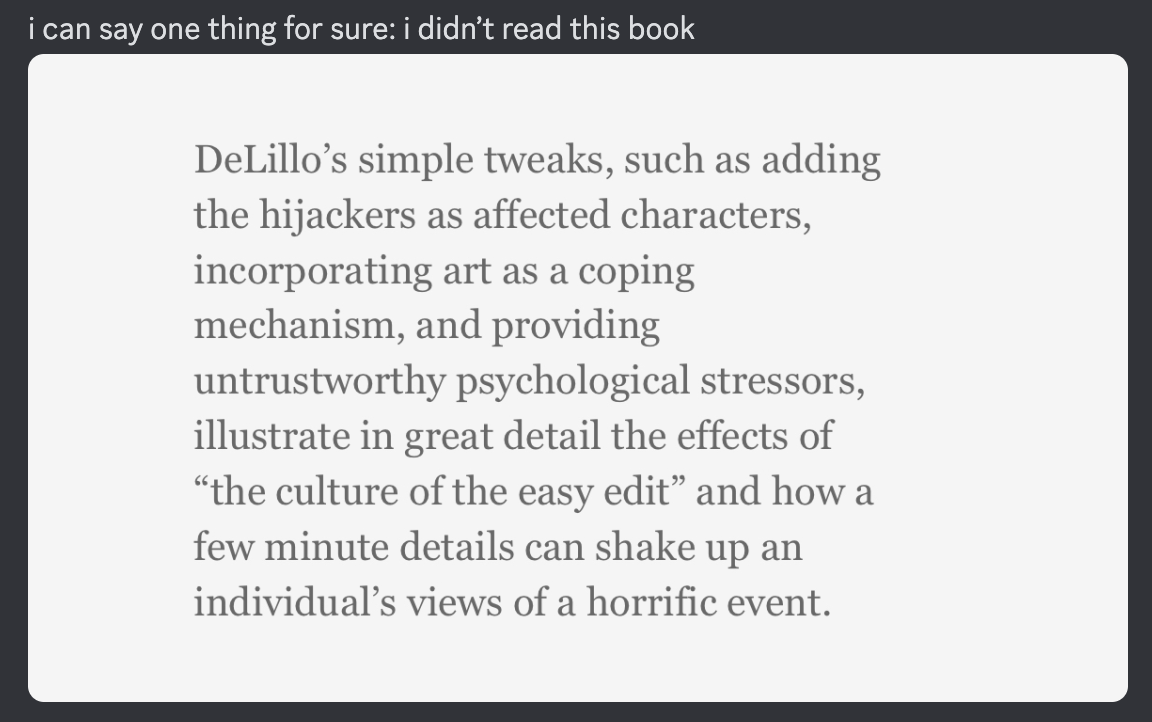 A Discord message that says: I can say one thing for sure, I didn't read this book. There is a screenshot of text below that says: DeLillo's simple tweaks, such as adding the hijackers as affected characters, incorporating art as a coping mechanism, and providing untrustworthy psychological stressors, illustrate in great detail the effects of "the culture of the easy edit" and how a few minute details can shake up an individual's views of a horrific event.